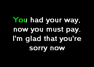 You had your way,
now you must pay.

I'm glad that you're
sorry now