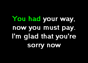 You had your way,
now you must pay.

I'm glad that you're
sorry now