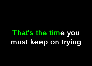 That's the time you
must keep on trying