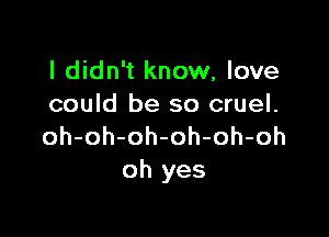 I didn't know, love
could be so cruel.

oh-oh-oh-oh-oh-oh
oh yes