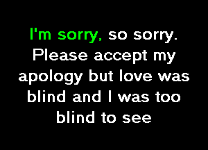 I'm sorry, so sorry.
Please accept my

apology but love was
blind and I was too
blind to see