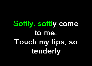 Softly. softly come

to me.
Touch my lips, so
tenderly
