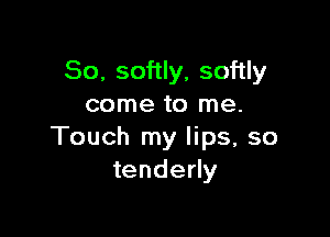So, softly, softly
come to me.

Touch my lips, so
tenderly