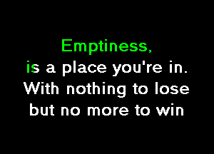 Emptiness,
is a place you're in.

With nothing to lose
but no more to win