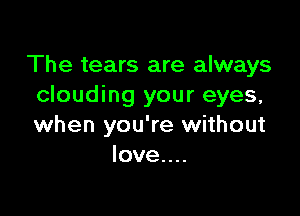 The tears are always
clouding your eyes,

when you're without
love....