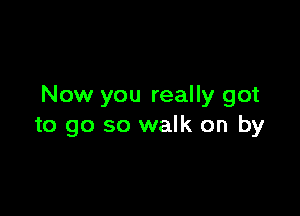 Now you really got

to go so walk on by