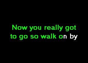 Now you really got

to go so walk on by