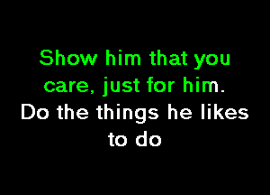 Show him that you
care. just for him.

Do the things he likes
to do