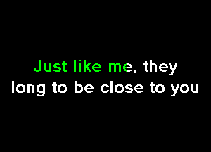 Just like me, they

long to be close to you