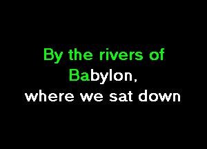 By the rivers of

Babylon,
where we sat down
