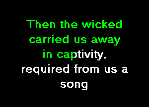 Then the wicked
carried us away

in captivity,
required from us a
song