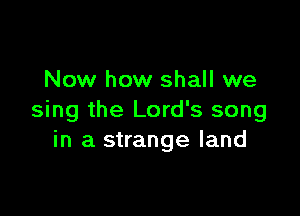 Now how shall we

sing the Lord's song
in a strange land