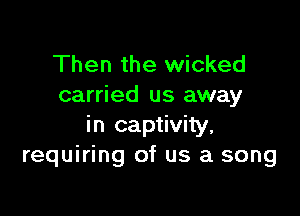 Then the wicked
carried us away

in captivity,
requiring of us a song