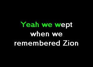 Yeah we wept

when we
remembered Zion