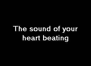 The sound of your

heart beating