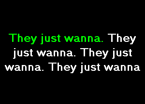 They just wanna. They

just wanna. They just
wanna. They just wanna