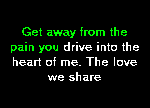 Get away from the
pain you drive into the

heart of me. The love
we share