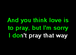 And you think love is

to pray, but I'm sorry
I don't pray that way