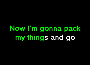 Now I'm gonna pack

my things and go