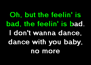 Oh, but the feelin' is

bad, the feelin' is bad.

I don't wanna dance,

dance with you baby,
no more