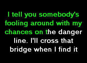 I tell you somebody's
fooling around with my
chances on the danger

line. I'll cross that
bridge when I find it
