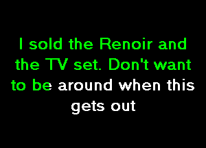 I sold the Renoir and
the TV set. Don't want

to be around when this
gets out