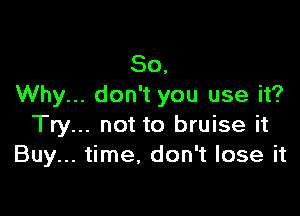 So,
Why... don't you use it?

Try... not to bruise it
Buy... time, don't lose it
