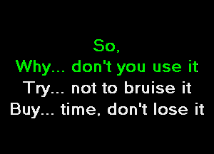So,
Why... don't you use it

Try... not to bruise it
Buy... time, don't lose it