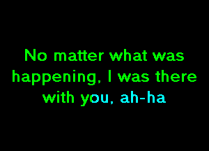 No matter what was

happening, I was there
with you. ah-ha