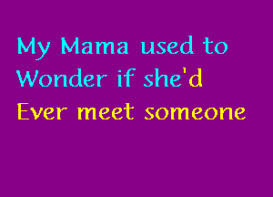 My Mama used to
Wonder if she'd

Ever meet someone