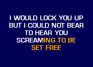 I WOULD LUCK YOU UP
BUT I COULD NOT BEAR
TO HEAR YOU
SCREAMING TO BE
SET FREE