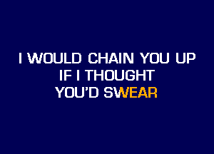 I WOULD CHAIN YOU UP
IF I THOUGHT

YOU'D SWEAR