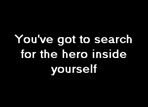 You've got to search

for the hero inside
yourself