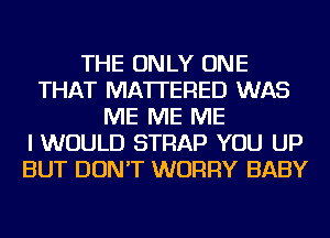 THE ONLY ONE
THAT MATTERED WAS
ME ME ME
I WOULD STRAP YOU UP
BUT DON'T WORRY BABY