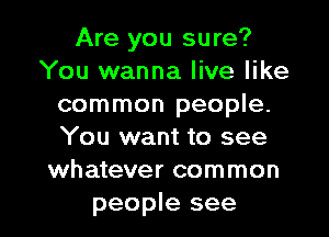 Are you sure?
You wanna live like
common people.
You want to see
whatever common

people see I