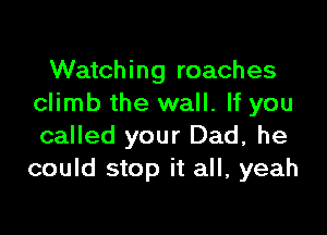 Watching roaches
climb the wall. If you

called your Dad, he
could stop it all, yeah