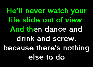 He'll never watch your
life slide out of view.
And then dance and

drink and screw,
because there's nothing
else to do