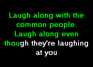 Laugh along with the
common people.
Laugh along even

though they're laughing
at you