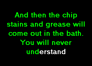 And then the chip
stains and grease will
come out in the bath.

You will never
understand