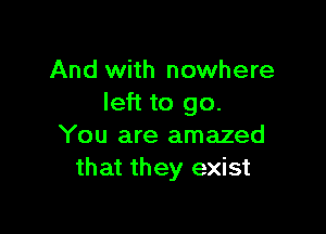 And with nowhere
left to go.

You are amazed
that they exist