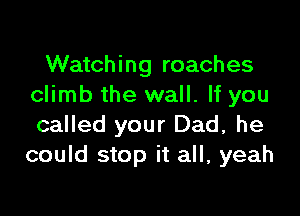 Watching roaches
climb the wall. If you

called your Dad, he
could stop it all, yeah