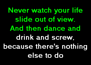 Never watch your life
slide out of view.
And then dance and
drink and screw,
because there's nothing
else to do