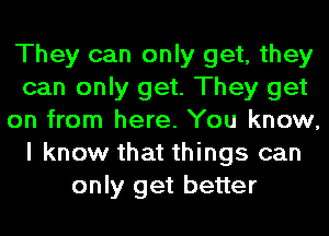 They can only get, they
can only get. They get
on from here. You know,
I know that things can
only get better