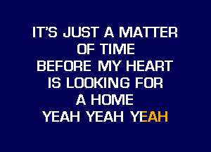 ITS JUST A MATTER
OF TIME
BEFORE MY HEART
IS LOOKING FOR
A HOME
YEAH YEAH YEAH