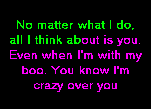 No matter what I do,
all I think about is you.
Even when I'm with my

boo. You know I'm
crazy over you