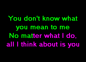 You don't know what
you mean to me

No matter what I do,
all I think about is you