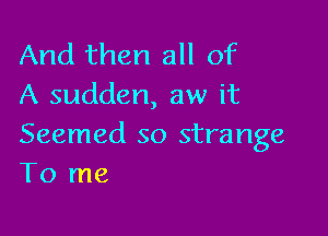 And then all of
A sudden, aw it

Seemed so strange
To me