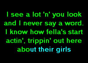 I see a lot 'n' you look
and I never say a word.
I know how fella's start
actin', trippin' out here
about their girls