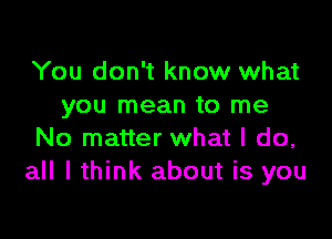 You don't know what
you mean to me

No matter what I do,
all I think about is you