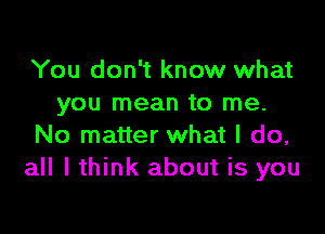 You don't know what
you mean to me.

No matter what I do,
all I think about is you